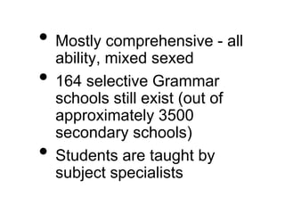 • Mostly comprehensive - all
ability, mixed sexed
• 164 selective Grammar
schools still exist (out of
approximately 3500
secondary schools)
• Students are taught by
subject specialists
 