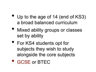 • Up to the age of 14 (end of KS3)
a broad balanced curriculum
• Mixed ability groups or classes
set by ability
• For KS4 students opt for
subjects they wish to study
alongside the core subjects
• GCSE or BTEC
 
