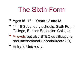 The Sixth Form
• Ages16- 18: Years 12 and13
• 11-18 Secondary schools, Sixth Form
College, Further Education College
• A-levels but also BTEC qualifications
and International Baccalaureate (IB)
• Entry to University
 