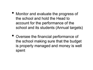 • Monitor and evaluate the progress of
the school and hold the Head to
account for the performance of the
school and its students (Annual targets)
• Oversee the financial performance of
the school making sure that the budget
is properly managed and money is well
spent
 