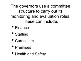The governors use a committee
structure to carry out its
monitoring and evaluation roles.
These can include:
• Finance
• Staffing
• Curriculum
• Premises
• Health and Safety
 