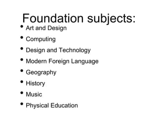 Foundation subjects:
• Art and Design
• Computing
• Design and Technology
• Modern Foreign Language
• Geography
• History
• Music
• Physical Education
 