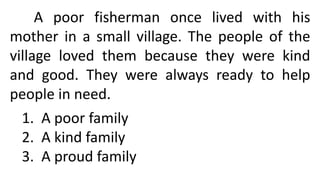 A poor fisherman once lived with his
mother in a small village. The people of the
village loved them because they were kind
and good. They were always ready to help
people in need.
1. A poor family
2. A kind family
3. A proud family
 