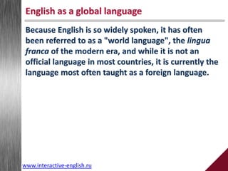 English as a global language
Because English is so widely spoken, it has often
been referred to as a "world language", the lingua
franca of the modern era, and while it is not an
official language in most countries, it is currently the
language most often taught as a foreign language.
www.interactive-english.ru
 