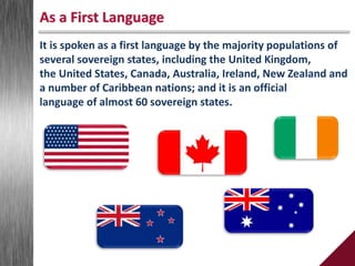 It is spoken as a first language by the majority populations of
several sovereign states, including the United Kingdom,
the United States, Canada, Australia, Ireland, New Zealand and
a number of Caribbean nations; and it is an official
language of almost 60 sovereign states.
As a First Language
 