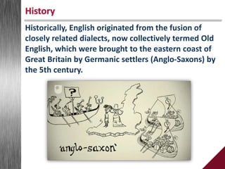 Historically, English originated from the fusion of
closely related dialects, now collectively termed Old
English, which were brought to the eastern coast of
Great Britain by Germanic settlers (Anglo-Saxons) by
the 5th century.
History
 