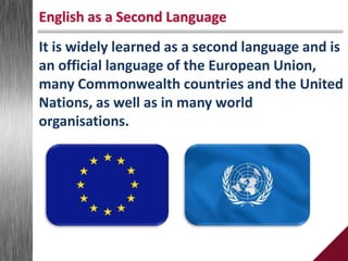 It is widely learned as a second language and is
an official language of the European Union,
many Commonwealth countries and the United
Nations, as well as in many world
organisations.
English as a Second Language
 