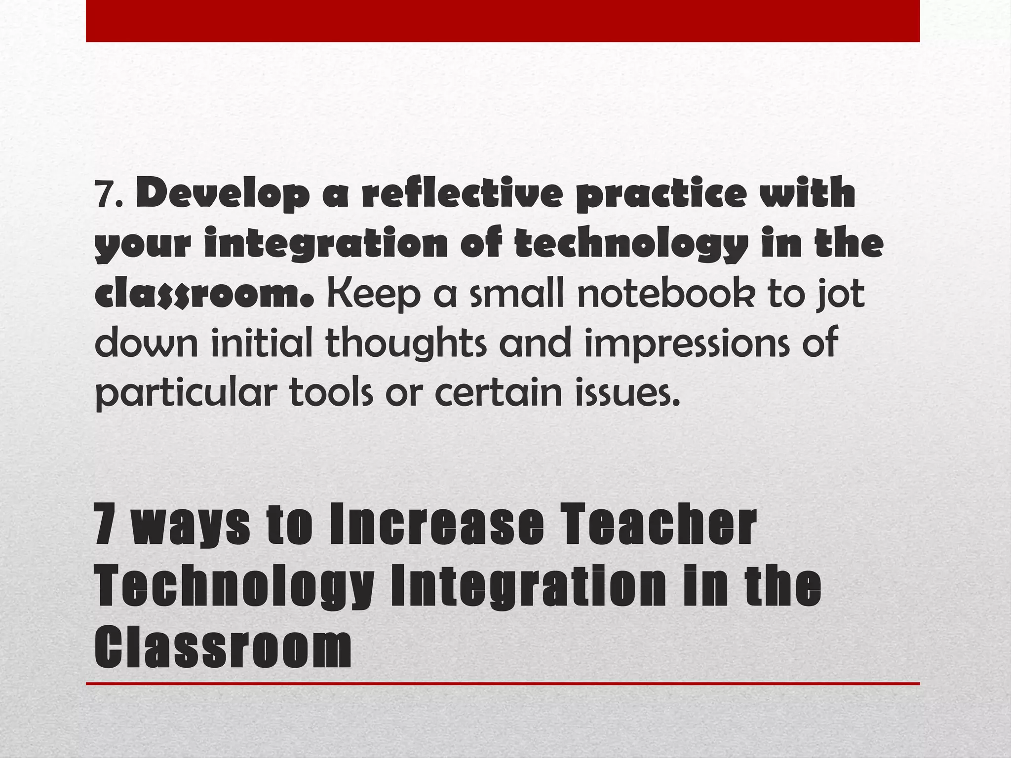 7 ways to Increase Teacher Technology Integration in the Classroom 7.  Develop a reflective practice with your integration of technology in the classroom.  Keep a small notebook to jot down initial thoughts and impressions of particular tools or certain issues.  