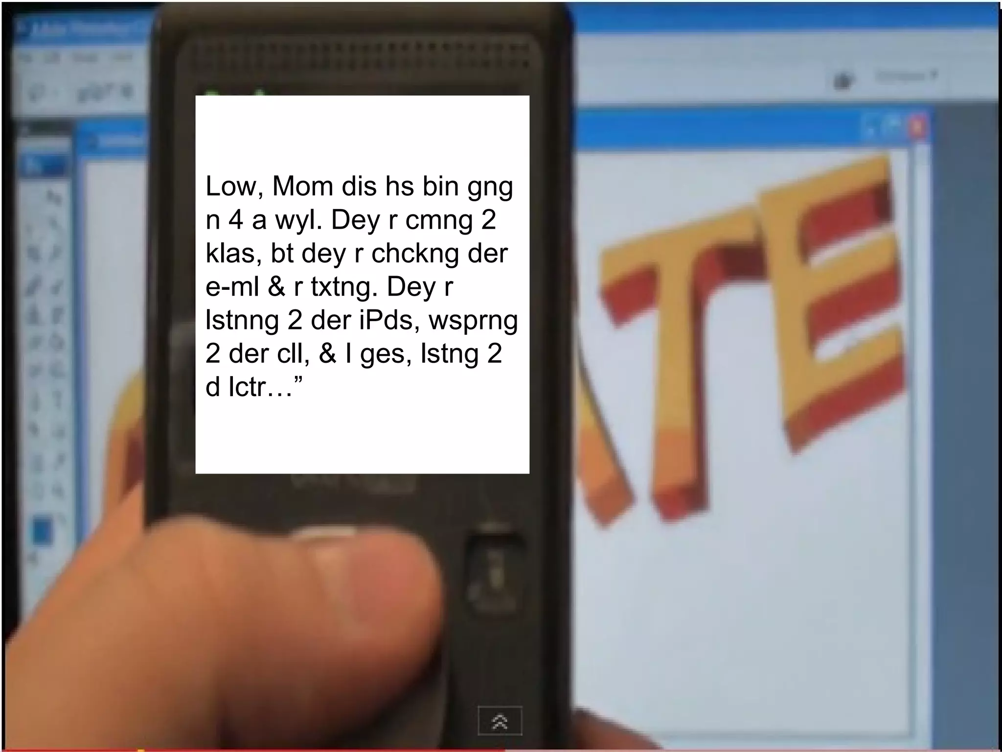 Hello, Mom this has been going on for a while. They are coming to class, but they are checking their e-mail and are text-messaging. They are listening to their iPods, whispering to their cell phones, and I guess, listening to the lecture…” Low, Mom dis hs bin gng n 4 a wyl. Dey r cmng 2 klas, bt dey r chckng der e-ml & r txtng. Dey r lstnng 2 der iPds, wsprng 2 der cll, & I ges, lstng 2 d lctr…” 