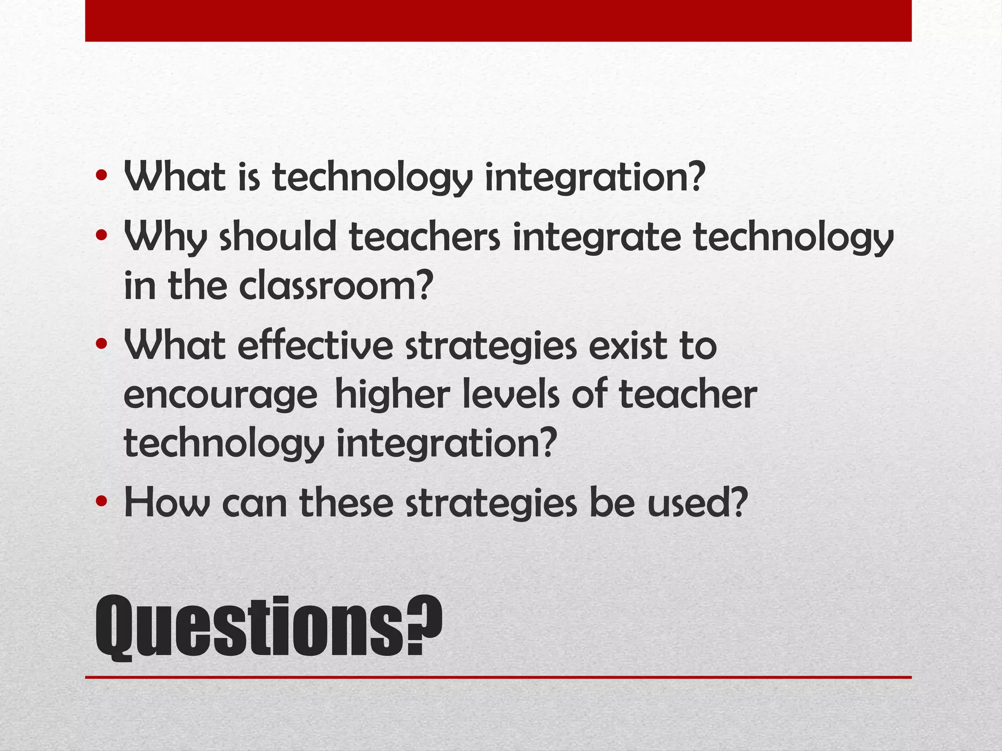 Questions? What is technology integration?  Why should teachers integrate technology in the classroom?  What effective strategies exist to encourage  higher levels of teacher technology integration?   How can these strategies be used? 