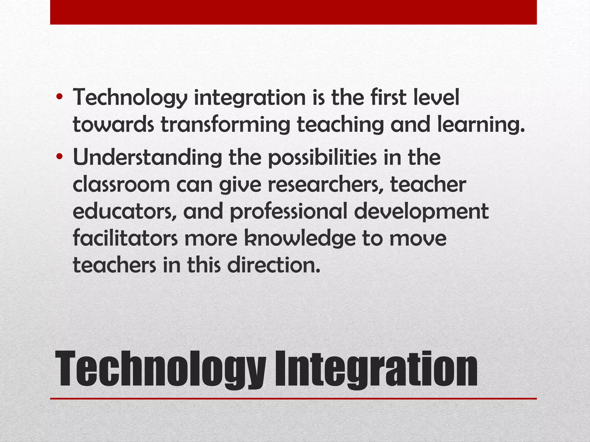 Technology Integration Technology integration is the first level towards transforming teaching and learning. Understanding the possibilities in the classroom can give researchers, teacher educators, and professional development facilitators more knowledge to move teachers in this direction.  
