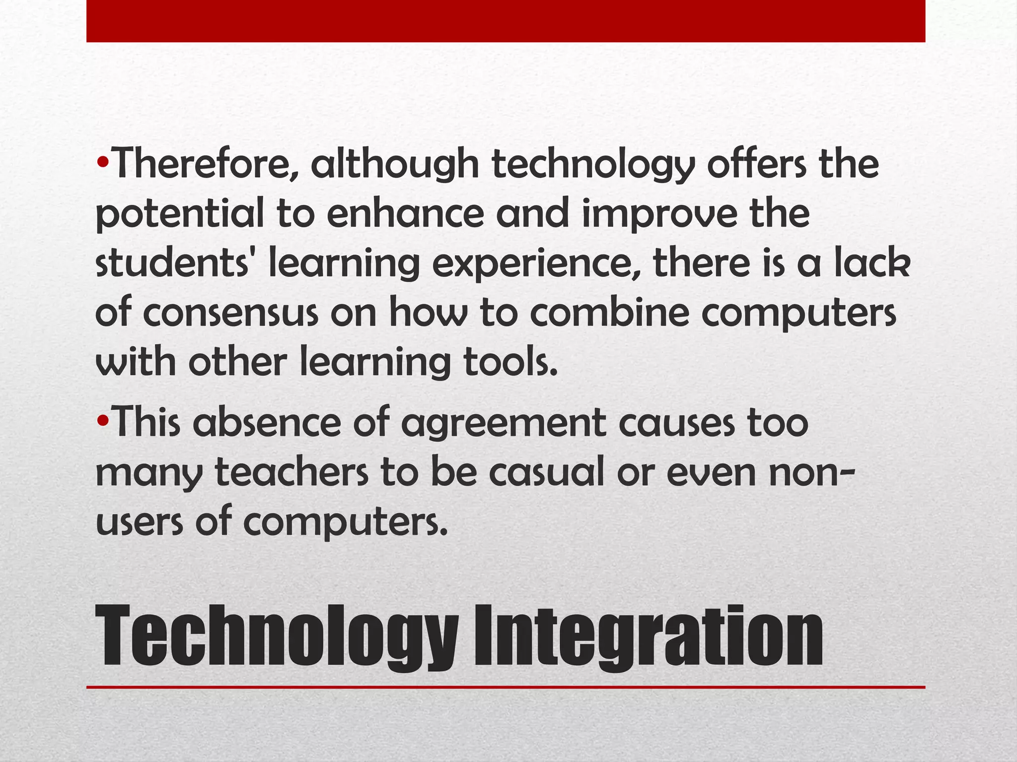 Technology Integration Therefore, although technology offers the potential to enhance and improve the students' learning experience, there is a lack of consensus on how to combine computers with other learning tools.  This absence of agreement causes too many teachers to be casual or even non-users of computers.  