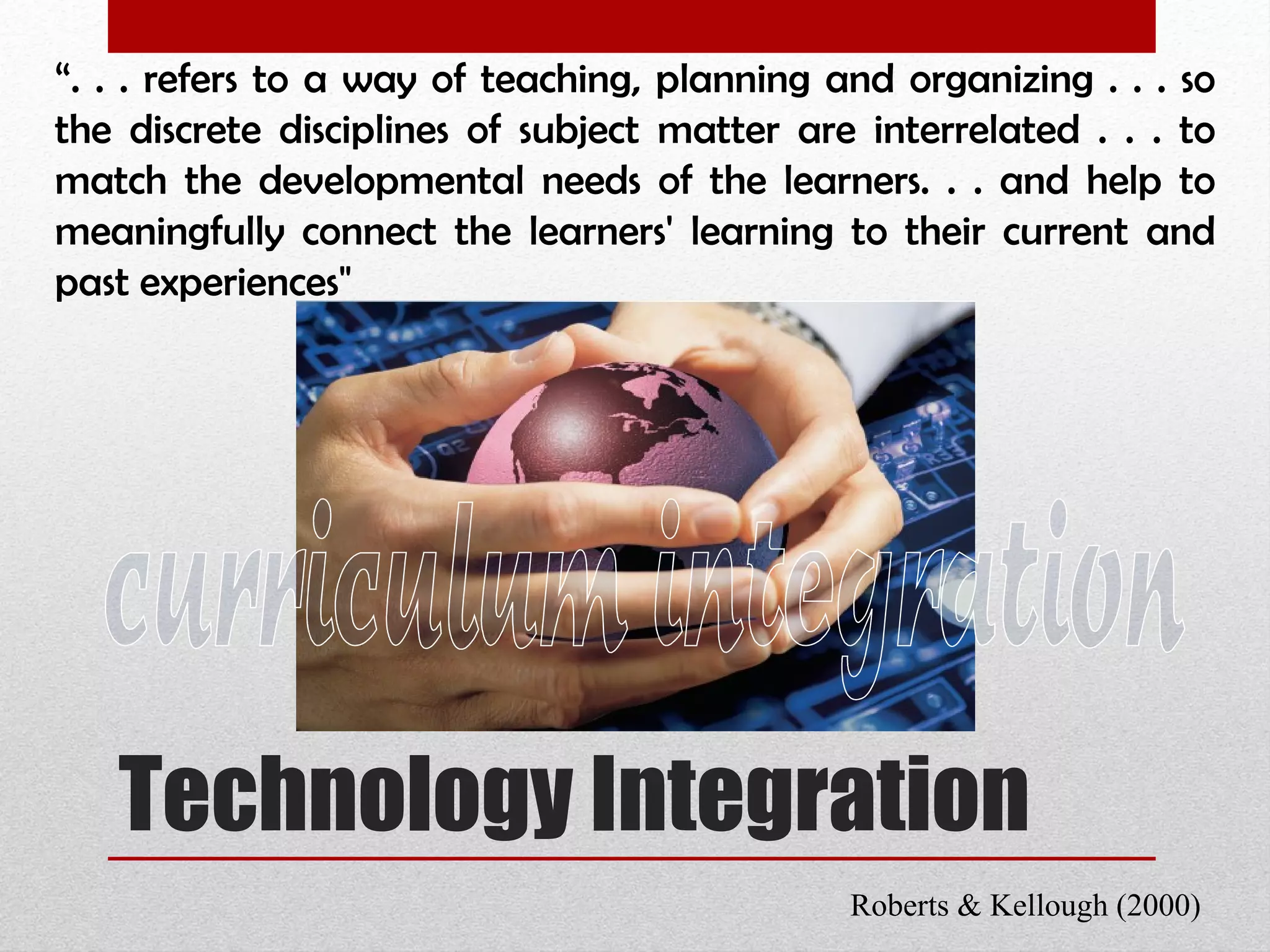 Technology Integration “ . . . refers to a way of teaching, planning and organizing . . . so the discrete disciplines of subject matter are interrelated . . . to match the developmental needs of the learners. . . and help to meaningfully connect the learners' learning to their current and past experiences" Roberts & Kellough (2000) curriculum integration 