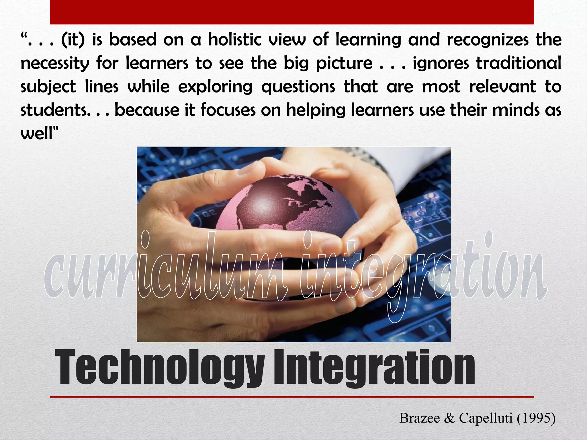 Technology Integration “ . . . (it) is based on a holistic view of learning and recognizes the necessity for learners to see the big picture . . . ignores traditional subject lines while exploring questions that are most relevant to students. . . because it focuses on helping learners use their minds as well" Brazee & Capelluti (1995) curriculum integration 