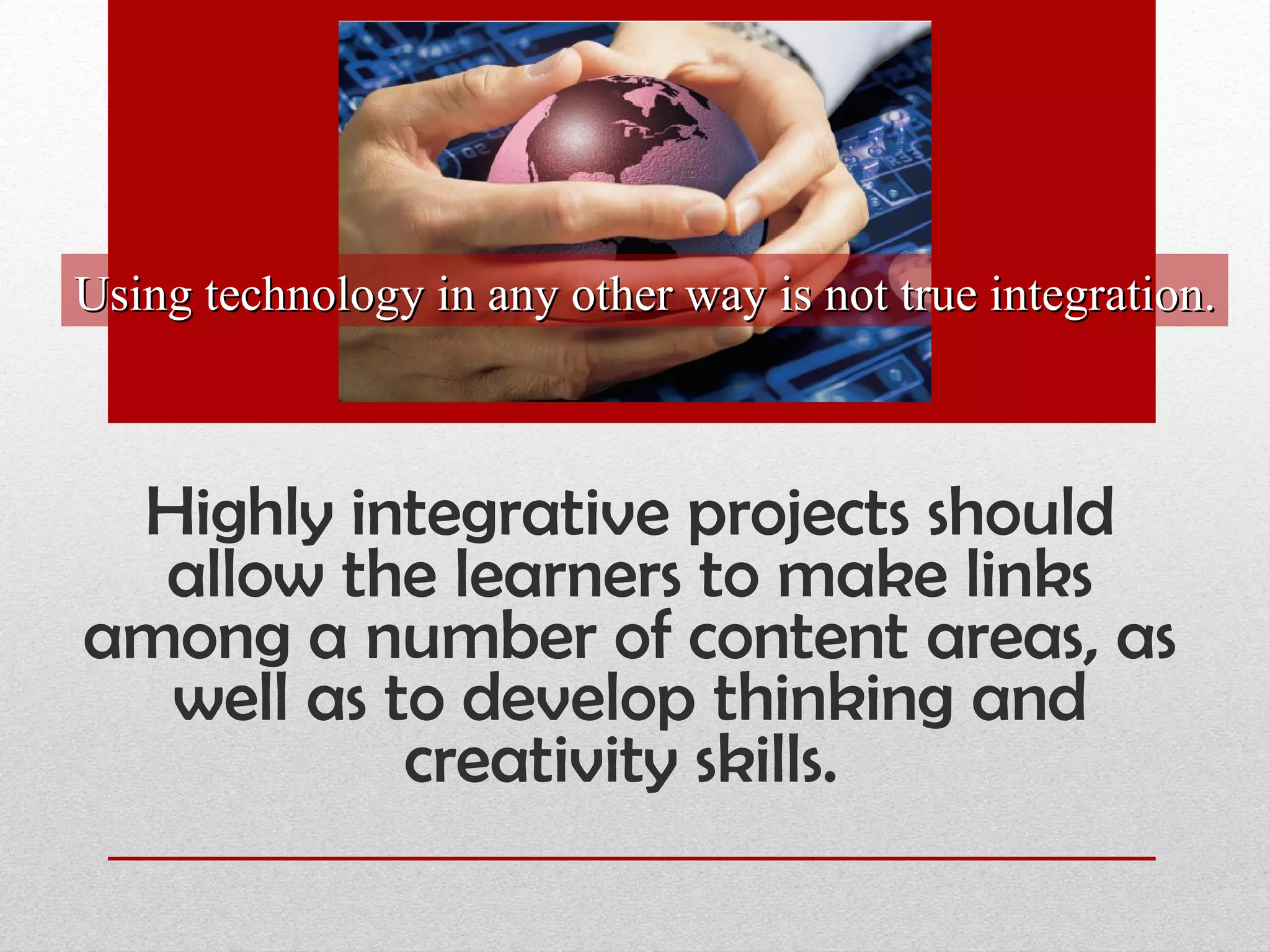 Highly integrative projects should allow the learners to make links among a number of content areas, as well as to develop thinking and creativity skills.  Using technology in any other way is not true integration. 