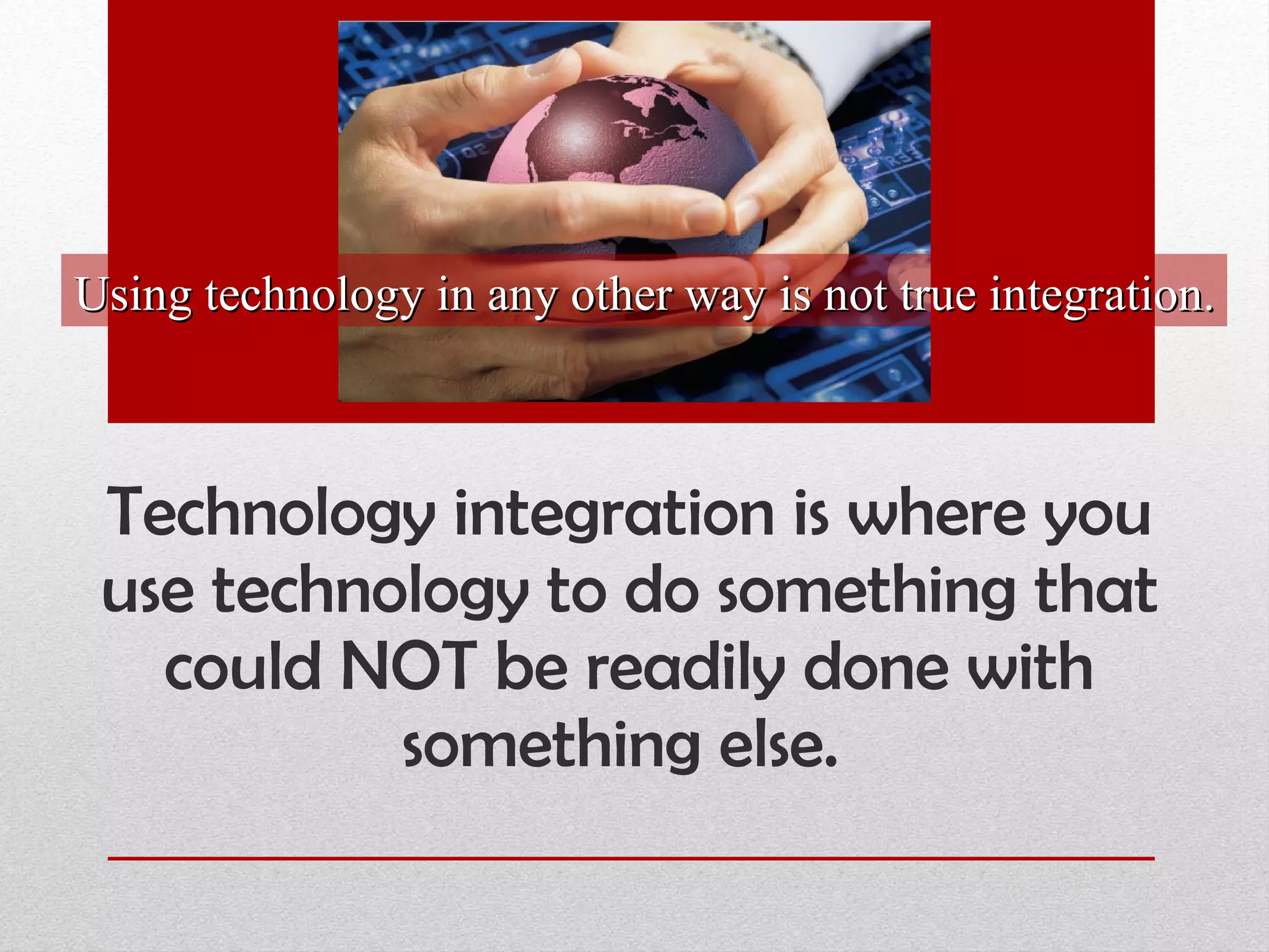 Technology integration is where you use technology to do something that could NOT be readily done with something else.  Using technology in any other way is not true integration. 