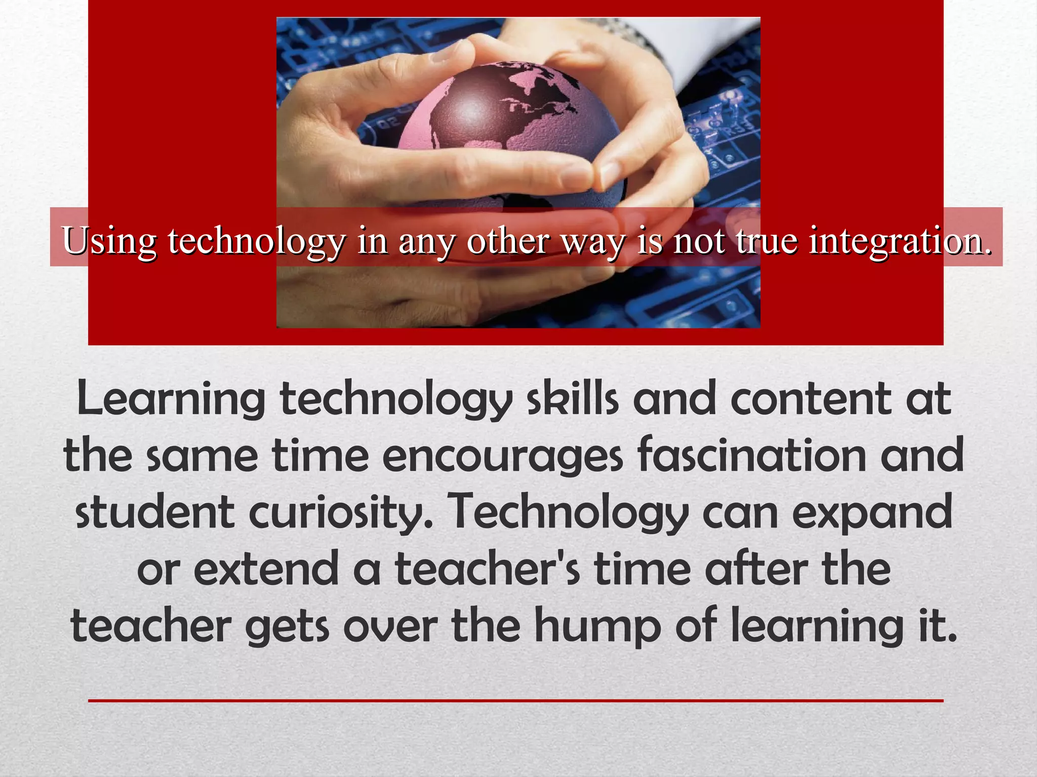 Learning technology skills and content at the same time encourages fascination and student curiosity. Technology can expand or extend a teacher's time after the teacher gets over the hump of learning it. Using technology in any other way is not true integration. 