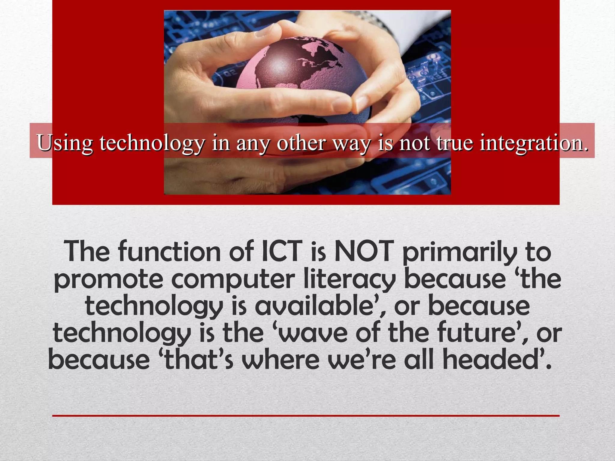 The function of ICT is NOT primarily to promote computer literacy because ‘the technology is available’, or because technology is the ‘wave of the future’, or because ‘that’s where we’re all headed’.  Using technology in any other way is not true integration. 