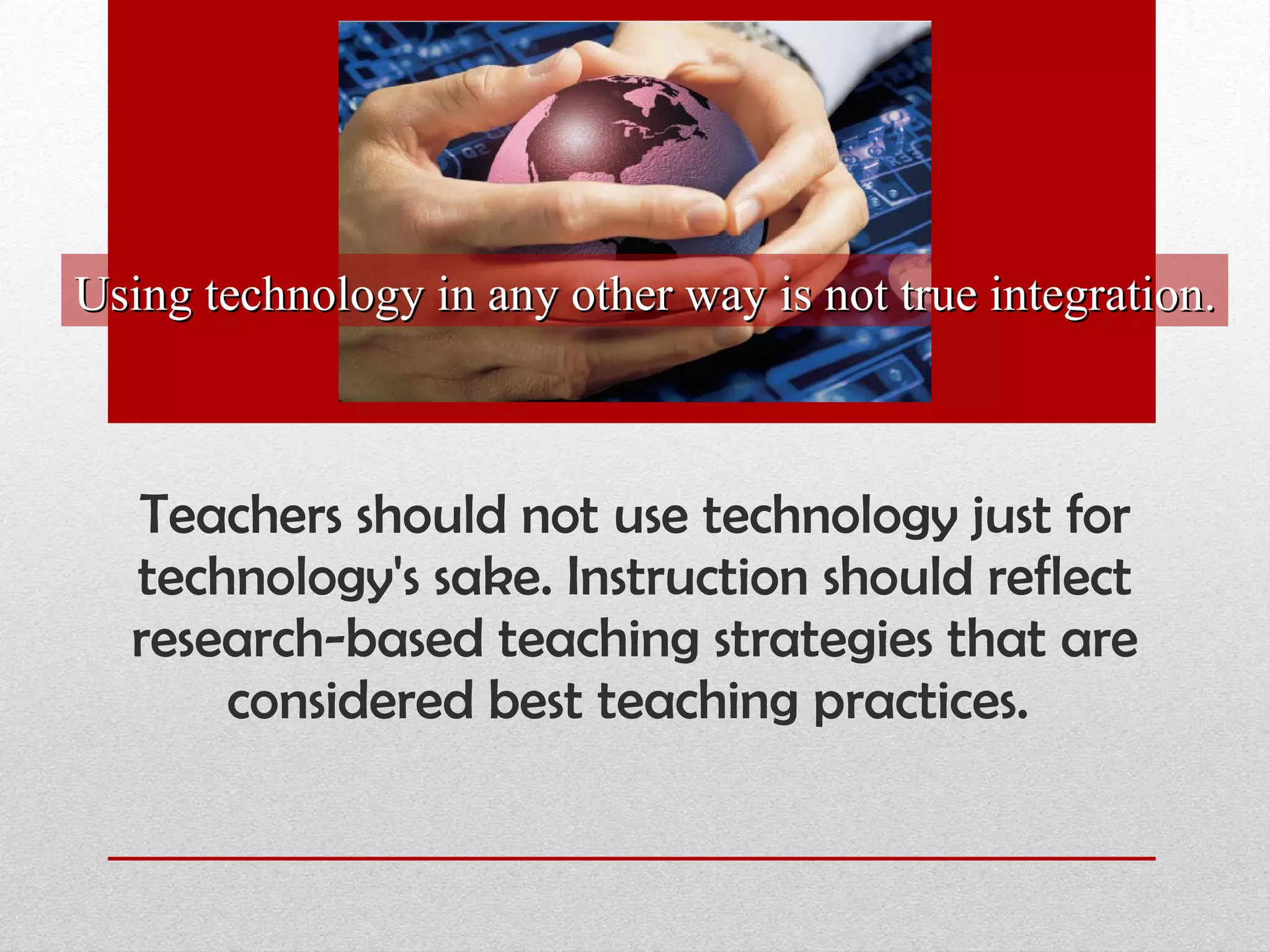 Teachers should not use technology just for technology's sake. Instruction should reflect research-based teaching strategies that are considered best teaching practices.  Using technology in any other way is not true integration. 