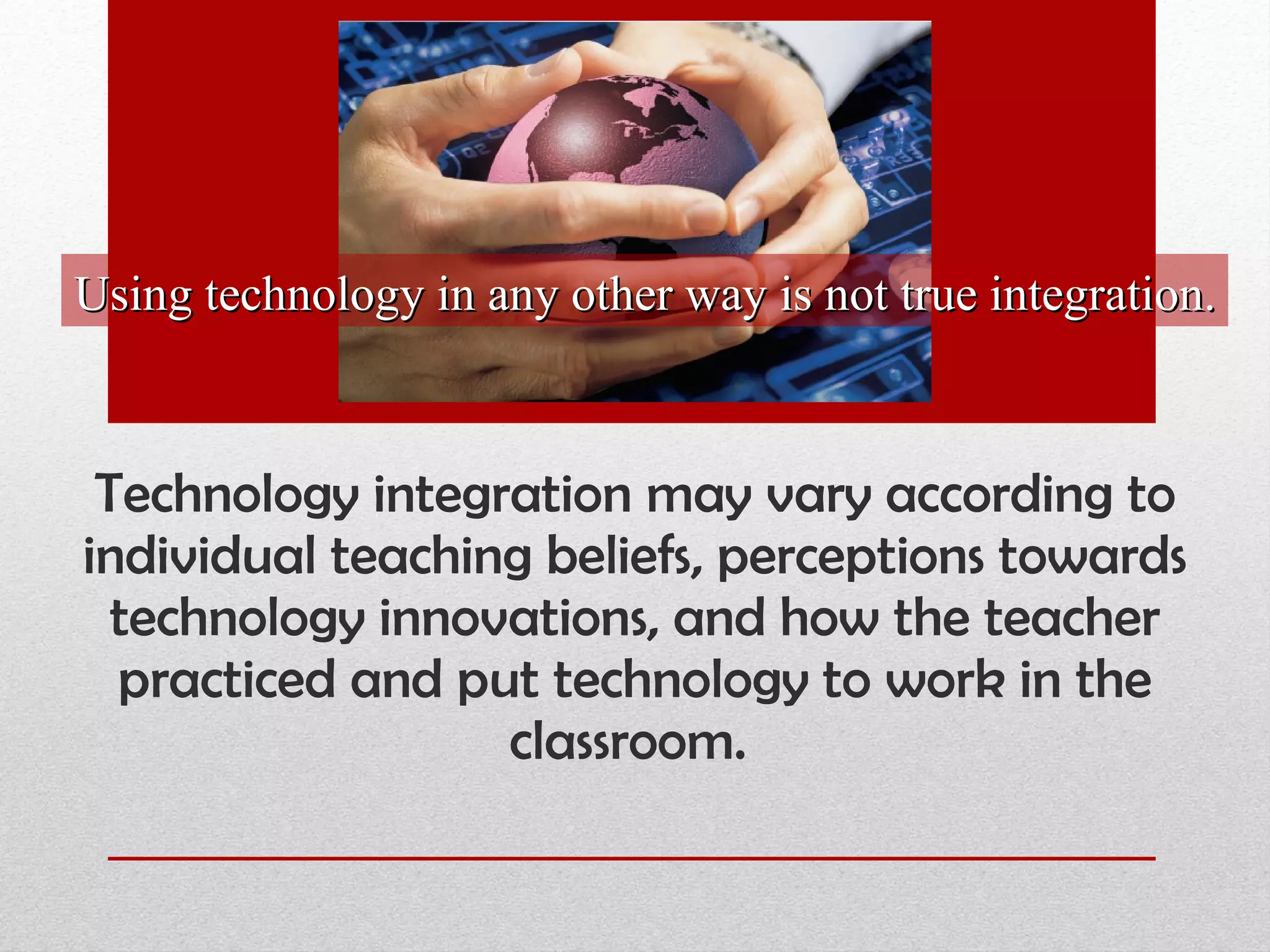 Technology integration may vary according to individual teaching beliefs, perceptions towards technology innovations, and how the teacher practiced and put technology to work in the classroom.  Using technology in any other way is not true integration. 