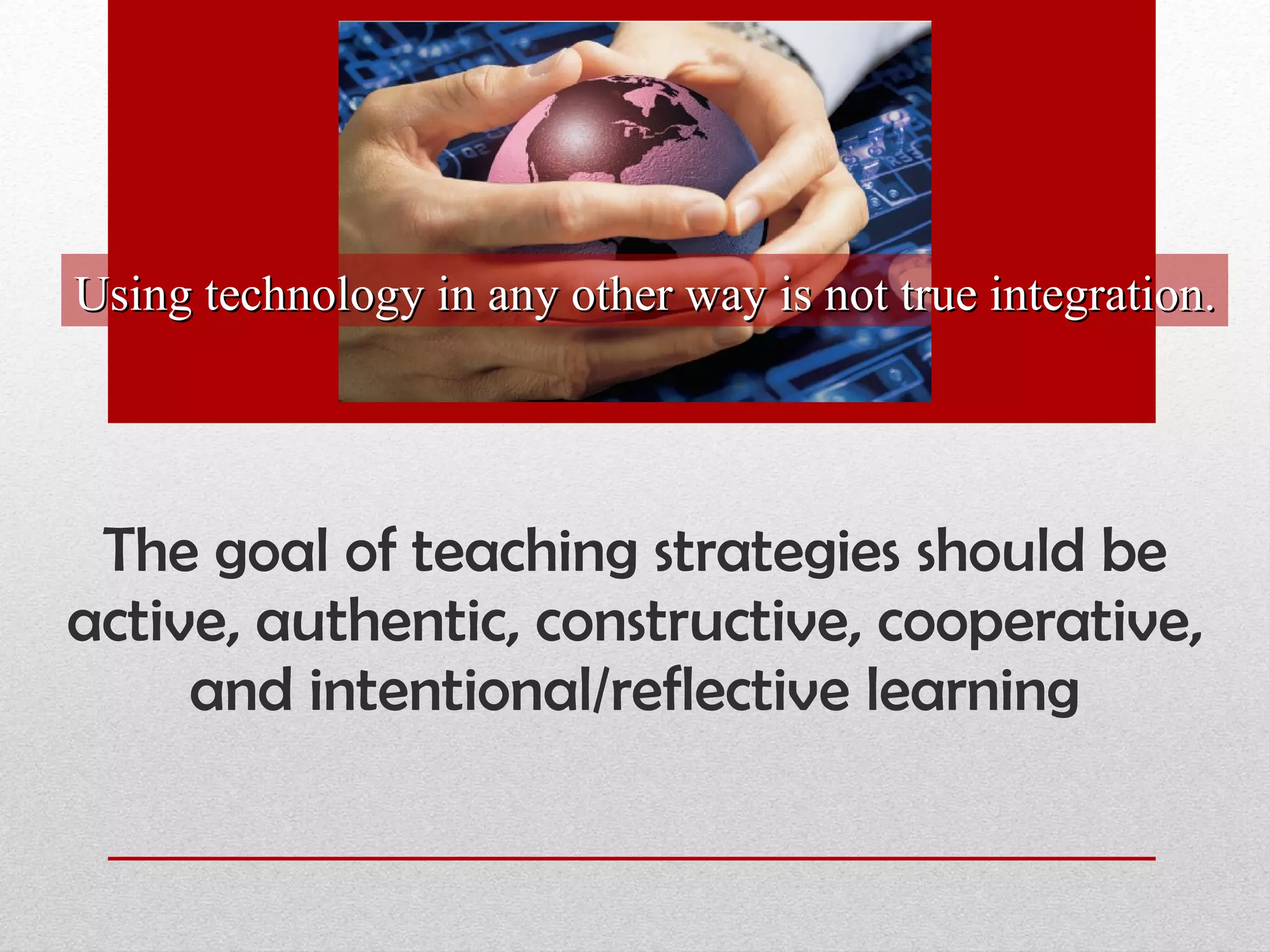 The goal of teaching strategies   should be active, authentic, constructive, cooperative, and intentional/reflective learning Using technology in any other way is not true integration. 