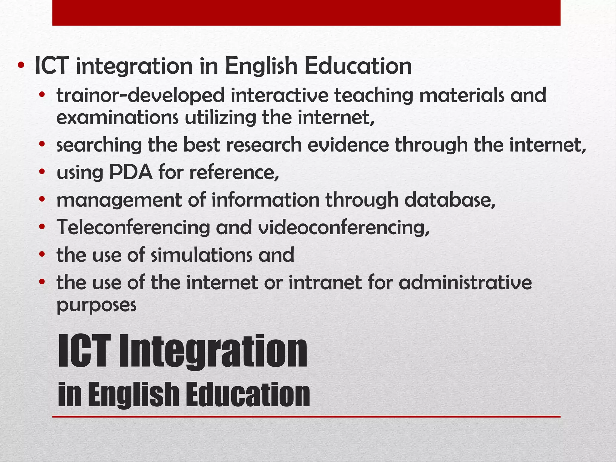 ICT Integration  in English Education ICT integration in English Education  trainor-developed interactive teaching materials and examinations utilizing the internet,  searching the best research evidence through the internet,  using PDA for reference,  management of information through database,  Teleconferencing and videoconferencing,  the use of simulations and  the use of the internet or intranet for administrative purposes 
