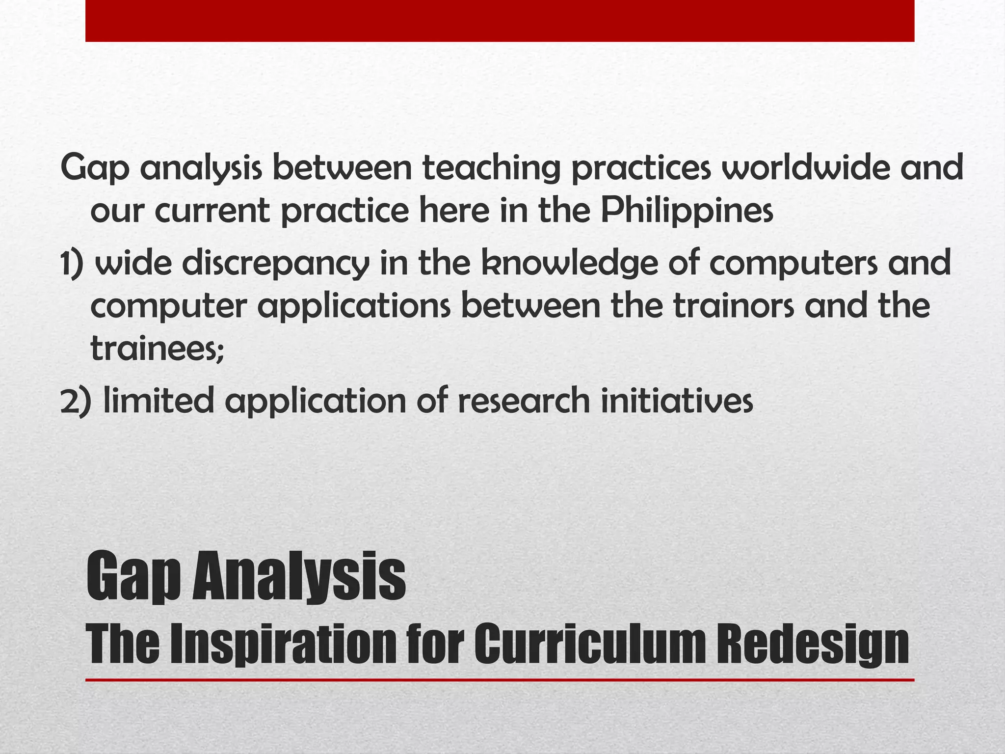Gap Analysis The Inspiration for Curriculum Redesign Gap analysis between teaching practices worldwide and our current practice here in the Philippines  1) wide discrepancy in the knowledge of computers and computer applications between the trainors and the trainees;  2) limited application of research initiatives 