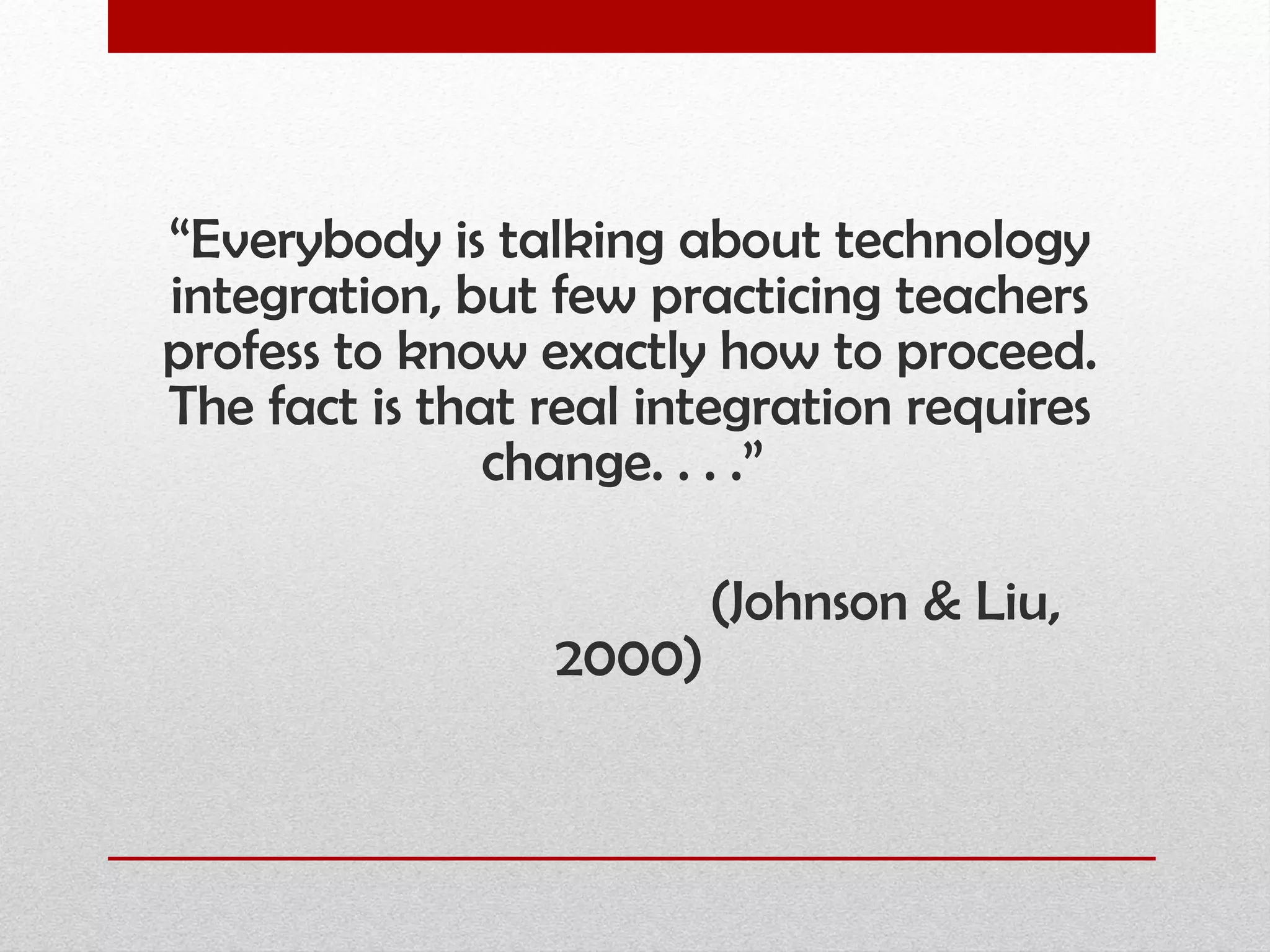 “ Everybody is talking about technology integration, but few practicing teachers profess to know exactly how to proceed. The fact is that real integration requires change. . . .”  (Johnson & Liu, 2000) 