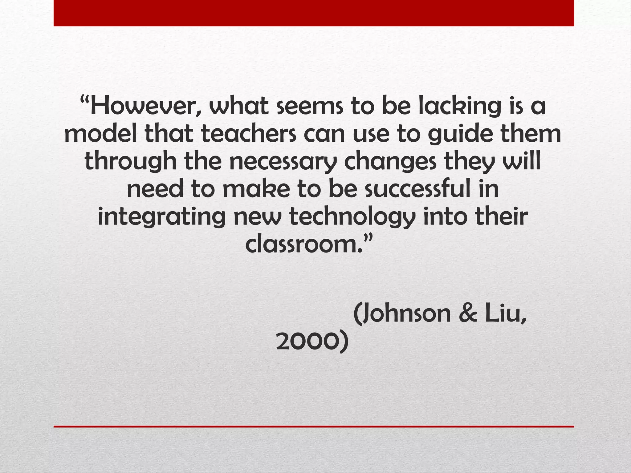 “ However, what seems to be lacking is a model that teachers can use to guide them through the necessary changes they will need to make to be successful in integrating new technology into their classroom.”  (Johnson & Liu, 2000) 