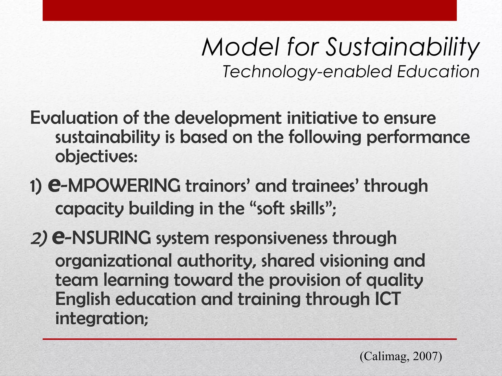 Evaluation of the development initiative to ensure sustainability is based on the following performance objectives:  1)  e -MPOWERING trainors’ and trainees’ through capacity building in the “soft skills”;   2)  e -NSURING system responsiveness through  organizational authority,  shared visioning and team learning toward the provision of quality English education and training through ICT integration; Model for Sustainability Technology-enabled Education (Calimag, 2007) 