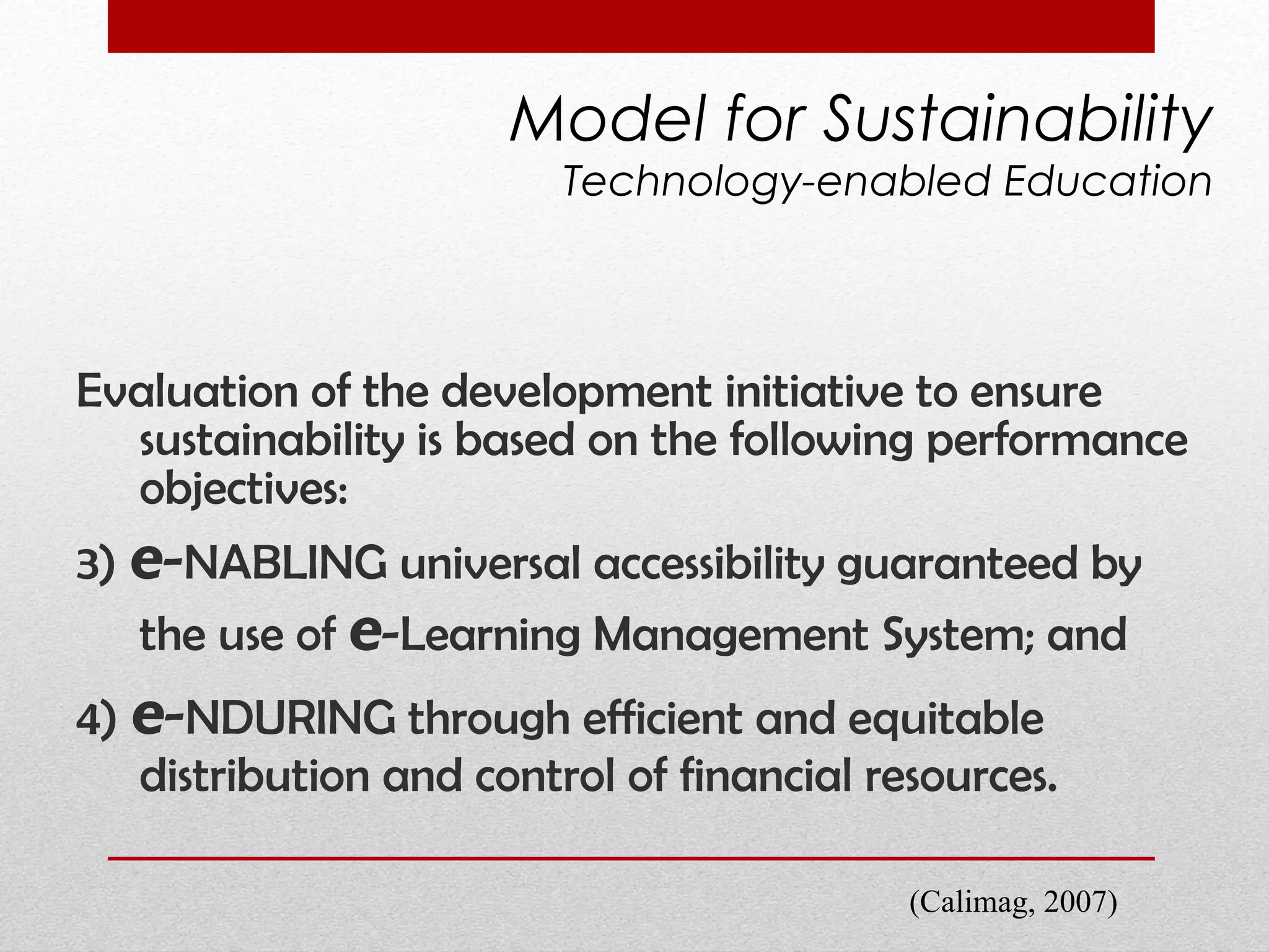 Evaluation of the development initiative to ensure sustainability is based on the following performance objectives:  3)  e - NABLING universal accessibility guaranteed by the use of  e -Learning Management System; and  4)  e - NDURING through efficient and equitable distribution and control of financial resources.  Model for Sustainability Technology-enabled Education (Calimag, 2007) 