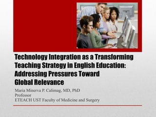 Technology Integration as a Transforming Teaching Strategy in English Education:  Addressing Pressures Toward  Global Relevance Maria Minerva P. Calimag, MD, PhD Professor ETEACH UST Faculty of Medicine and Surgery 