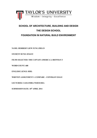 SCHOOL OF ARCHITECTURE, BUILDING AND DESIGN
THE DESIGN SCHOOL
FOUNDATION IN NATURAL BUILD ENVIRONMENT
NAME: HERBERT LIEW FUNG ZHEAN
STUDENT ID NO: 0316133
FILMS SELECTED: THE CAPTAIN AMERICA 2; IRONMAN 3
WORD COUNT: 688
ENGLISH 2 (ENGL 0205)
WRITTEN ASSIGNMENT 1: COMPARE – CONTRAST ESSAY
LECTURER: CASSANDRA WIJESURIA
SUBMISSION DATE: 18th
APRIL 2014
 