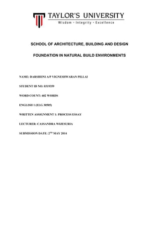 SCHOOL OF ARCHITECTURE, BUILDING AND DESIGN
FOUNDATION IN NATURAL BUILD ENVIRONMENTS
NAME: DARSHIINI A/P VIGNESHWARAN PILLAI
STUDENT ID NO: 0319359
WORD COUNT: 682 WORDS
ENGLISH 1 (ELG 30505)
WRITTEN ASSIGNMENT 1: PROCESS ESSAY
LECTURER: CASSANDRA WIJESURIA
SUBMISSION DATE: 2ND
MAY 2014
 