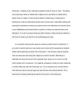 Dictionary , shading is the meaning of graded areas of tones or lines . Therefore,
one must know when to shade with a higher force and when to shade with a
lighter force to create a 3-dimensional effect of sketching or casting some
shadows to make the sketching master piece to look real. Lastly,after editing and
erasing the mistakes,to make your sketch looks more attractive,one should touch
up by highlighting and enhancing the outlines to make your sketch looks more
attractive. You can try using tracing pen,dark marker or dark pencils to enhance
the lines to make your sketch more outstanding and neat.
In a nutshell, these are the ways to produce a sketch which is attractive. If
you wish to sketch well,one must make sure to have all the equipments needed
before start sketching and learn from the basics. You will also need to practice
well, be observant and study the subject you wish to sketch. Sketching is
definitely not easy and most of the students have given up on it as it is a skill
which needs a lot of exercise. You might be unhappy for what you have sketched
or drawn after one year but never give up. Try to compare your current sketch
with what you drew one year ago and you will see some improvements. It’s a
hard work but keep practicing because in the end it’s worth doing so.
 