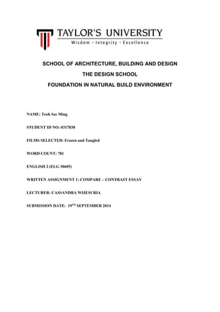 SCHOOL OF ARCHITECTURE, BUILDING AND DESIGN 
THE DESIGN SCHOOL 
FOUNDATION IN NATURAL BUILD ENVIRONMENT 
NAME: Teoh Sze Ming 
STUDENT ID NO: 0317838 
FILMS SELECTED: Frozen and Tangled 
WORD COUNT: 781 
ENGLISH 2 (ELG 30605) 
WRITTEN ASSIGNMENT 1: COMPARE – CONTRAST ESSAY 
LECTURER: CASSANDRA WIJESURIA 
SUBMISSION DATE: 19TH SEPTEMBER 2014 
 