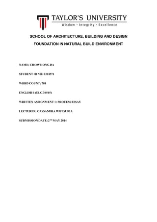 SCHOOL OF ARCHITECTURE, BUILDING AND DESIGN
FOUNDATION IN NATURAL BUILD ENVIRONMENT
NAME: CHOWHONG DA
STUDENT ID NO: 0318571
WORD COUNT: 708
ENGLISH 1 (ELG 30505)
WRITTEN ASSIGNMENT 1: PROCESS ESSAY
LECTURER: CASSANDRA WIJESURIA
SUBMISSIONDATE:2ND
MAY2014
 