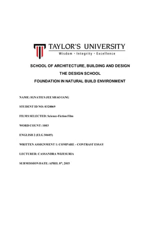 SCHOOL OF ARCHITECTURE, BUILDING AND DESIGN
THE DESIGN SCHOOL
FOUNDATION IN NATURAL BUILD ENVIRONMENT
NAME: IGNATIUS JEE SHAO IANG
STUDENT ID NO: 0320069
FILMS SELECTED: Science-Fiction Film
WORD COUNT: 1003
ENGLISH 2 (ELG 30605)
WRITTEN ASSIGNMENT 1: COMPARE – CONTRAST ESSAY
LECTURER: CASSANDRA WIJESURIA
SUBMISSIONDATE:APRIL 8th
, 2015
 