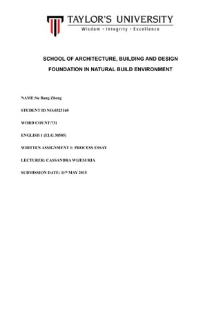 SCHOOL OF ARCHITECTURE, BUILDING AND DESIGN
FOUNDATION IN NATURAL BUILD ENVIRONMENT
NAME:Su Bang Zheng
STUDENT ID NO:0323160
WORD COUNT:731
ENGLISH 1 (ELG 30505)
WRITTEN ASSIGNMENT 1: PROCESS ESSAY
LECTURER: CASSANDRA WIJESURIA
SUBMISSION DATE: 11th MAY 2015
 