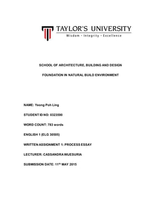 SCHOOL OF ARCHITECTURE, BUILDING AND DESIGN
FOUNDATION IN NATURAL BUILD ENVIRONMENT
NAME: Yeong Poh Ling
STUDENT ID NO: 0323590
WORD COUNT: 783 words
ENGLISH 1 (ELG 30505)
WRITTEN ASSIGNMENT 1: PROCESS ESSAY
LECTURER: CASSANDRA WIJESURIA
SUBMISSION DATE: 11th MAY 2015
 