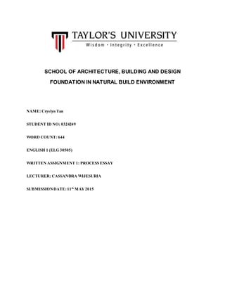 SCHOOL OF ARCHITECTURE, BUILDING AND DESIGN
FOUNDATION IN NATURAL BUILD ENVIRONMENT
NAME: Cryslyn Tan
STUDENT ID NO: 0324249
WORD COUNT: 644
ENGLISH 1 (ELG 30505)
WRITTEN ASSIGNMENT 1: PROCESS ESSAY
LECTURER: CASSANDRA WIJESURIA
SUBMISSIONDATE: 11th
MAY2015
 