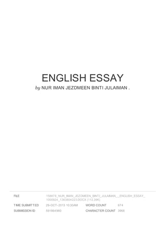 ENGLISH ESSAY
by NUR IMAN JEZDMEEN BINTI JULAIMAN .
FILE
TIME SUBMITTED 29-OCT-2015 10:30AM
SUBMISSION ID 591864960
WORD COUNT 674
CHARACTER COUNT 3968
158876_NUR_IMAN_JEZDMEEN_BINTI_JULAIMAN_._ENGLISH_ESSAY_
1000924_1363804223.DOCX (112.39K)
 