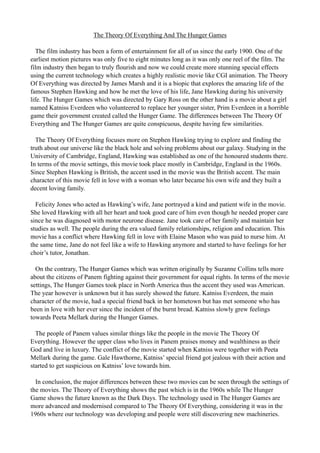The Theory Of Everything And The Hunger Games
The film industry has been a form of entertainment for all of us since the early 1900. One of the
earliest motion pictures was only five to eight minutes long as it was only one reel of the film. The
film industry then began to truly flourish and now we could create more stunning special effects
using the current technology which creates a highly realistic movie like CGI animation. The Theory
Of Everything was directed by James Marsh and it is a biopic that explores the amazing life of the
famous Stephen Hawking and how he met the love of his life, Jane Hawking during his university
life. The Hunger Games which was directed by Gary Ross on the other hand is a movie about a girl
named Katniss Everdeen who volunteered to replace her younger sister, Prim Everdeen in a horrible
game their government created called the Hunger Game. The differences between The Theory Of
Everything and The Hunger Games are quite conspicuous, despite having few similarities.
The Theory Of Everything focuses more on Stephen Hawking trying to explore and finding the
truth about our universe like the black hole and solving problems about our galaxy. Studying in the
University of Cambridge, England, Hawking was established as one of the honoured students there.
In terms of the movie settings, this movie took place mostly in Cambridge, England in the 1960s.
Since Stephen Hawking is British, the accent used in the movie was the British accent. The main
character of this movie fell in love with a woman who later became his own wife and they built a
decent loving family.
Felicity Jones who acted as Hawking’s wife, Jane portrayed a kind and patient wife in the movie.
She loved Hawking with all her heart and took good care of him even though he needed proper care
since he was diagnosed with motor neurone disease. Jane took care of her family and maintain her
studies as well. The people during the era valued family relationships, religion and education. This
movie has a conflict where Hawking fell in love with Elaine Mason who was paid to nurse him. At
the same time, Jane do not feel like a wife to Hawking anymore and started to have feelings for her
choir’s tutor, Jonathan.
On the contrary, The Hunger Games which was written originally by Suzanne Collins tells more
about the citizens of Panem fighting against their government for equal rights. In terms of the movie
settings, The Hunger Games took place in North America thus the accent they used was American.
The year however is unknown but it has surely showed the future. Katniss Everdeen, the main
character of the movie, had a special friend back in her hometown but has met someone who has
been in love with her ever since the incident of the burnt bread. Katniss slowly grew feelings
towards Peeta Mellark during the Hunger Games.
The people of Panem values similar things like the people in the movie The Theory Of
Everything. However the upper class who lives in Panem praises money and wealthiness as their
God and live in luxury. The conflict of the movie started when Katniss were together with Peeta
Mellark during the game. Gale Hawthorne, Katniss’ special friend got jealous with their action and
started to get suspicious on Katniss’ love towards him.
In conclusion, the major differences between these two movies can be seen through the settings of
the movies. The Theory of Everything shows the past which is in the 1960s while The Hunger
Game shows the future known as the Dark Days. The technology used in The Hunger Games are
more advanced and modernised compared to The Theory Of Everything, considering it was in the
1960s where our technology was developing and people were still discovering new machineries.
 