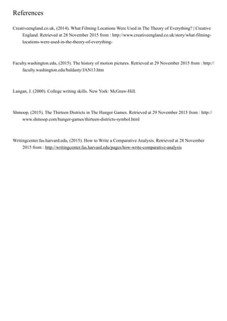 References
Creativeengland.co.uk, (2014). What Filming Locations Were Used in The Theory of Everything? | Creative
England. Retrieved at 28 November 2015 from : http://www.creativeengland.co.uk/story/what-filming-
locations-were-used-in-the-theory-of-everything-
Faculty.washington.edu, (2015). The history of motion pictures. Retrieved at 29 November 2015 from : http://
faculty.washington.edu/baldasty/JAN13.htm
Langan, J. (2000). College writing skills. New York: McGraw-Hill.
Shmoop, (2015). The Thirteen Districts in The Hunger Games. Retrieved at 29 November 2015 from : http://
www.shmoop.com/hunger-games/thirteen-districts-symbol.html
Writingcenter.fas.harvard.edu, (2015). How to Write a Comparative Analysis. Retrieved at 28 November
2015 from : http://writingcenter.fas.harvard.edu/pages/how-write-comparative-analysis
 