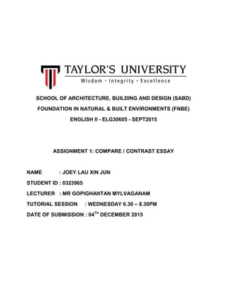 SCHOOL OF ARCHITECTURE, BUILDING AND DESIGN (SABD)
FOUNDATION IN NATURAL & BUILT ENVIRONMENTS (FNBE)
ENGLISH II - ELG30605 - SEPT2015
ASSIGNMENT 1: COMPARE / CONTRAST ESSAY
NAME : JOEY LAU XIN JUN
STUDENT ID : 0323965
LECTURER : MR GOPIGHANTAN MYLVAGANAM
TUTORIAL SESSION : WEDNESDAY 6.30 – 8.30PM
DATE OF SUBMISSION : 04TH
DECEMBER 2015
 