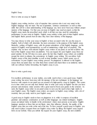 English Essay
How to write an essay in English
English essay writing involves a lot of expertise that a person who is not very smart in the
English language may not meet. The use of grammar, sentence construction as well as other
skills that call for a clear understanding of the language use, have never been easy without proper
mastery of the language. For that case, an essay in English may need an expert, so that the
English essay meets the prescribed need, which is all that you may need for outstanding
performance in your essay in English. English essay writing is thus part of what English natives
and English fluent persons best do since they have clear mastery of the language.
You may choose to write your essay in English or have an expert write for you the essay in
English, both of which will determine the most convenient to the purpose of the English essay.
Basically, writing of English essay, calls for proper articulation of the English language, on the
aspects of English word pronunciation as well as maintaining a high level of creativity. This
explains why we have well selected English essay writers in our panel, in our bid to deliver the
best of the English essays from our platform. You can request for your English essay from our
panel anytime for the 365 days in a year, given the fact that, English essay writers are available
around the clock to enhance the convenience in English essay writing. We can deliver both
English essays of the short deadline as well as long deadline essays, which assure you of
convenience in your English essay writing process. No plagiarism is allowed in the English
essays from our panel since we write them from scratch and check there is no similarity index
with our software before forwarding the English essay to you.
How to write a good essay
For excellent performance in your studies, you really need to have a very good essay. English
essay writing has never been easy with the upsurge of the new techniques in the language use
however with experts in our panel you are assured of a high-quality essay in English. This comes
to at a time when you not only have limited time to write your essay in English but also you have
pressure and strenuous study sessions with a great need to boost your grades in the semester. As
such, the English essay writer in our panel comes to save you the need to have high marks in
your English essay. The English essay writers are experts in English essay writing, with a lot of
creativity that you really need in your English essay.
A good essay in English needs to have no plagiarism in it, while it compose of excellent
grammar and sentence construction as well as other languages use related techniques. English
essays are indeed tricky to handle in the environment where most persons as not native English
language speakers or those that are not fluent, since they influence directly, the quality of the
English essay that you write at the end of the day. To have yourself a good essay in English, you
only need to place a request from our English essay writer by filling the English essay request
form on our website. Ones you submit the request for your English essay, the next available
 