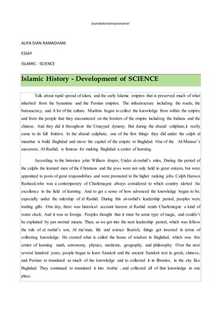 bismillahirrahmanirrahim’
ALIFA DIAN RAMADHANI
ESSAY
ISLAMIC - SCIENCE
Islamic History - Development of SCIENCE
Talk about rapid spread of islam, and the early Islamic empires that is preserved much of what
inherited from the byzantine and the Persian empires. The infrastructure including the roads, the
bureaucracy, and A lot of the culture. Muslims began to collect the knowledge from within the empire
and from the people that they encountered on the borders of the empire including the Indians and the
chinese. And they did it throughout the Umayyad dynasty. But during the abasid caliphate,it really
came to its full fruition. In the abasid caliphate, one of the first things they did under the calph al
manshur is build Baghdad and move the capital of the empire to Baghdad. One of the Al-Mansur’s
succesors, Al-Rashid, is famous for making Baghdad a center of learning.
According to the historian john William draper, Under al-rashid’s rules, During the period of
the calphs the learned men of the Christians and the jews were not only held in great esteem, but were
appointed to posts of great responsibilies and were promoted to the higher ranking jobs. Calph Haroon
Rasheed,who was a contemporary of Charlemagne always considered to which country alerted his
excellence in the field of learning. And to get a sense of how advenced the knowledge began to be,
especially under the rulership of al Rashid. During this al-rashid's leadership period, peoples were
trading gifts. One day, there was historical account haroon al Rashid sends Charlemagne a kind of
water clock. And it was so foreign. Peoples thought that it must be some type of magic, and couldn’t
be explained by just normal means. Then, as we got into the next leadership period, which was follow
the rule of al rashid’s son, Al ma’mun, life and science flourish, things got invested in terms of
collecting knowledge. He created what is called the house of wisdom in Baghdad, which was this
center of learning math, astronomy, physics, medicine, geography, and philosophy. Over the next
several hundred years, people began to learn Sanskrit and the ancient Sanskrit text in greek, chinese,
and Persian to translated as much of the knowledge and to collected it in libraries, in the city like
Baghdad. They continued to translated it into Arabic , and collected all of that knowledge in one
place.
 