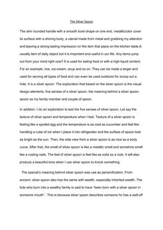 The Silver Spoon

The slim rounded handle with a smooth bowl shape on one end, metalliccolor cover
its surface with a shining body, a utensil made from metal and grabbing my attention
and leaving a strong lasting impression on the item that place on the kitchen table.A
usually item of daily object but it is important and useful in our life. Any items jump
out from your mind right now? It is used for eating food or with a high liquid content.
For an example, rice, ice-cream, soup and so on. They can be made a larger and
used for serving all types of food and can even be used outdoors for scoop out a
hole. It is a silver spoon. The exploration that based on the silver spoon is the visual
design elements, five senses of a silver spoon, the meaning behind a silver spoon,
spoon as my family member and couple of spoon.
In addition, I do an exploration to test the five senses of silver spoon. Let say the
texture of silver spoon and temperature when I test. Texture of a silver spoon is
feeling like a spoiled egg and the temperature is as cool as cucumber and feel like
handling a cube of ice when I place it into refrigerator and the surface of spoon look
as bright as the sun. Then, the side view from a silver spoon is as nice as a body
curve. After that, the smell of silver spoon is like a metallic smell and sometime smell
like a rusting nails. The feel of silver spoon is feel like as solid as a rock. It will also
produce a beautiful tone when I use silver spoon to knock something.
The special‟s meaning behind silver spoon was use as personification. From
ancient, silver spoon also has the same with wealth, especially inherited wealth. The
kids who burn into a wealthy family is said to have “been born with a silver spoon in
someone mouth”. This is because silver spoon describes someone ho has a well-off

 