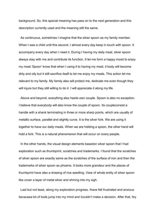 background. So, this special meaning has pass on to the next generation and this
description currently used and the meaning still the same.
As continuous, sometimes I imagine that the silver spoon as my family member.
When I was a child until this second, I almost every day keep in touch with spoon. It
accompany every day when I need it. During I having my daily meal, silver spoon
always stay with me and contribute its function. It let me form a happy mood to enjoy
my meal.„Spoon‟ know that when I using it to having my meal, it body will become
dirty and oily but it still sacrifice itself to let me enjoy my meals. This action let me
relevant to my family. My family also will protect me, dedicate me even though they
will injure but they still willing to do it. I will appreciate it along my life.
Above and beyond, everything also hasits own couple. Spoon is also no exception.
I believe that everybody will also know the couple of spoon. Its coupleconsist a
handle with a shank terminating in three or more sharp points, which are usually of
metallic surface, parallel and slightly curve. It is the silver fork. We are using it
together to have our daily meals. When we are holding a spoon, the other hand will
hold a fork. This is a natural phenomenon that will occur on every people.
In the other hands, the visual design elements basedon silver spoon that I had
exploration such as thumbprint, scratches and trademarks. I found that the scratches
of silver spoon are exactly same as the scratches of the surface of iron and then the
trademarks of silver spoon as phoenix. It looks more grandeur and the places of
thumbprint have also a drawing of rice seedling. View of whole entity of silver spoon
like cover a layer of metal silver and shining into my sigh.
Last but not least, along my exploration progress. Ihave felt frustrated and anxious
becausea lot of tools jump into my mind and Icouldn‟t make a decision. After that, Itry

 