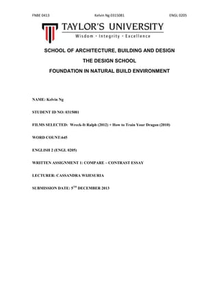 FNBE 0413

Kelvin Ng 0315081

ENGL 0205

SCHOOL OF ARCHITECTURE, BUILDING AND DESIGN
THE DESIGN SCHOOL
FOUNDATION IN NATURAL BUILD ENVIRONMENT

NAME: Kelvin Ng
STUDENT ID NO: 0315081
FILMS SELECTED: Wreck-It Ralph (2012) + How to Train Your Dragon (2010)
WORD COUNT:645
ENGLISH 2 (ENGL 0205)
WRITTEN ASSIGNMENT 1: COMPARE – CONTRAST ESSAY
LECTURER: CASSANDRA WIJESURIA
SUBMISSION DATE: 5TH DECEMBER 2013

 